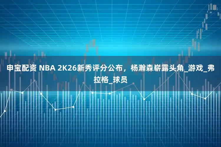 申宝配资 NBA 2K26新秀评分公布，杨瀚森崭露头角_游戏_弗拉格_球员