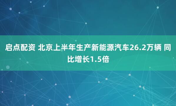 启点配资 北京上半年生产新能源汽车26.2万辆 同比增长1.5倍