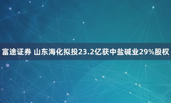 富途证券 山东海化拟投23.2亿获中盐碱业29%股权