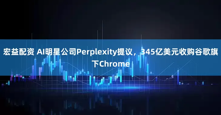 宏益配资 AI明星公司Perplexity提议，345亿美元收购谷歌旗下Chrome