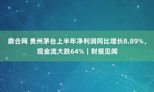鼎合网 贵州茅台上半年净利润同比增长8.89%，现金流大跌64%｜财报见闻