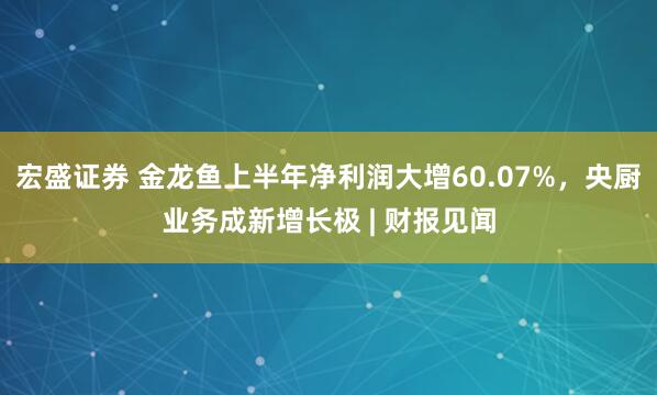 宏盛证券 金龙鱼上半年净利润大增60.07%，央厨业务成新增长极 | 财报见闻