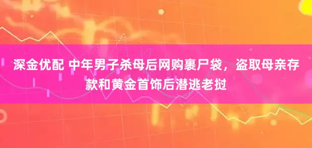 深金优配 中年男子杀母后网购裹尸袋，盗取母亲存款和黄金首饰后潜逃老挝
