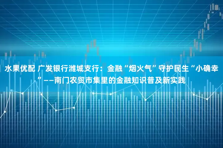 水果优配 广发银行潍城支行：金融“烟火气”守护民生“小确幸”——南门农贸市集里的金融知识普及新实践