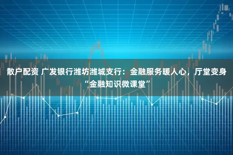 散户配资 广发银行潍坊潍城支行：金融服务暖人心，厅堂变身“金融知识微课堂”