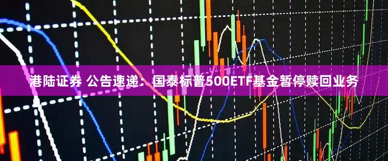 港陆证券 公告速递：国泰标普500ETF基金暂停赎回业务