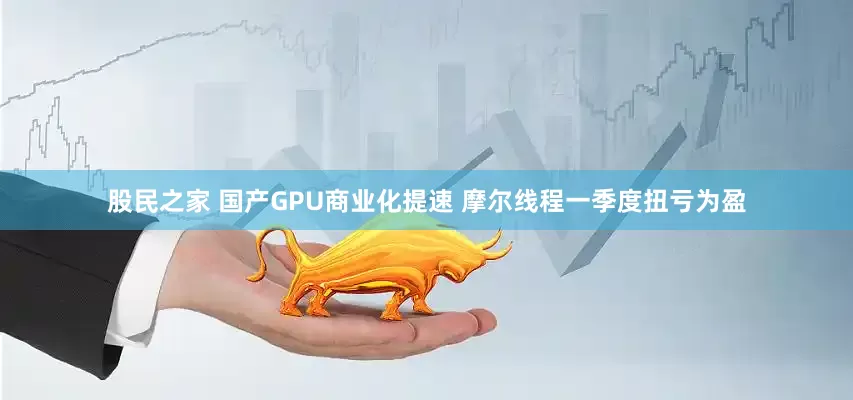 股民之家 国产GPU商业化提速 摩尔线程一季度扭亏为盈