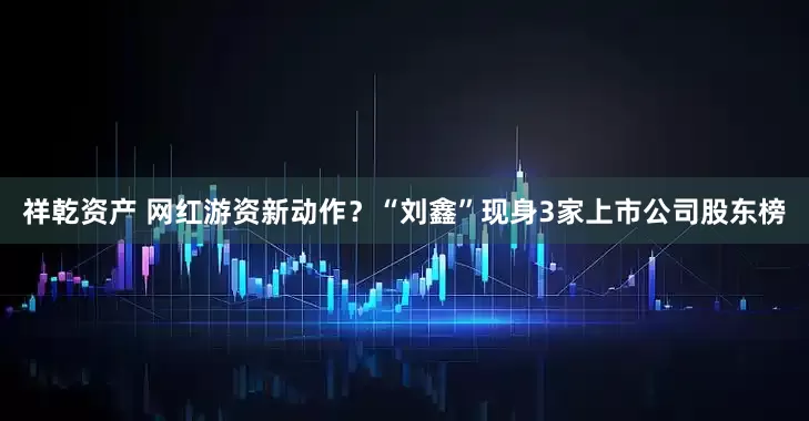 祥乾资产 网红游资新动作？“刘鑫”现身3家上市公司股东榜